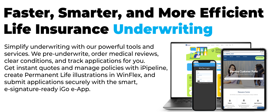 Simplify underwriting with our powerful tools and services. We pre-underwrite, order medical reviews, 
clear conditions, and track applications for you. 
Get instant quotes and manage policies with iPipeline, 
create Permanent Life illustrations in WinFlex, and submit applications securely with the smart, e-signature-ready iGo e-App.